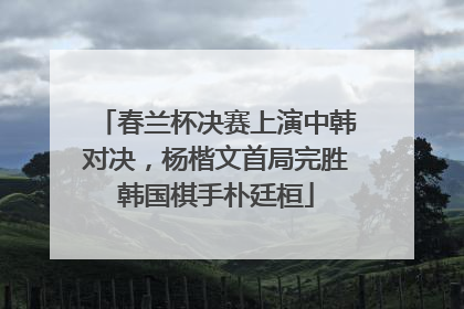 春兰杯决赛上演中韩对决，杨楷文首局完胜韩国棋手朴廷桓